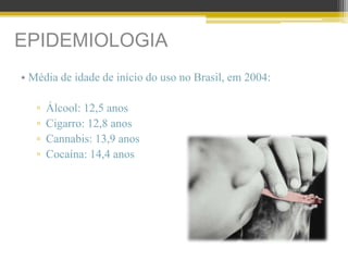 EPIDEMIOLOGIA
• Média de idade de início do uso no Brasil, em 2004:
▫ Álcool: 12,5 anos
▫ Cigarro: 12,8 anos
▫ Cannabis: 13,9 anos
▫ Cocaína: 14,4 anos
 