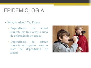 EPIDEMIOLOGIA
• Relação Álcool Vs. Tabaco
▫ Dependência de álcool
aumenta em três vezes o risco
de dependência de tabaco;
▫ Dependência de tabaco
aumenta em quatro vezes o
risco de dependência de
álcool.
 