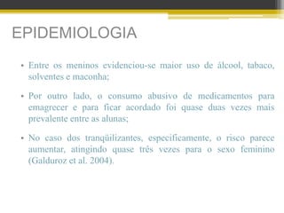 EPIDEMIOLOGIA
• Entre os meninos evidenciou-se maior uso de álcool, tabaco,
solventes e maconha;
• Por outro lado, o consumo abusivo de medicamentos para
emagrecer e para ficar acordado foi quase duas vezes mais
prevalente entre as alunas;
• No caso dos tranqüilizantes, especificamente, o risco parece
aumentar, atingindo quase três vezes para o sexo feminino
(Galduroz et al. 2004).
 