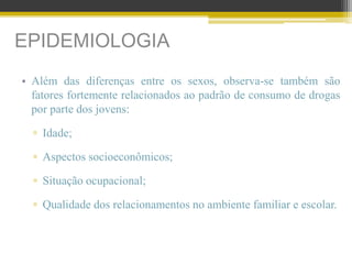 EPIDEMIOLOGIA
• Além das diferenças entre os sexos, observa-se também são
fatores fortemente relacionados ao padrão de consumo de drogas
por parte dos jovens:
▫ Idade;
▫ Aspectos socioeconômicos;
▫ Situação ocupacional;
▫ Qualidade dos relacionamentos no ambiente familiar e escolar.
 