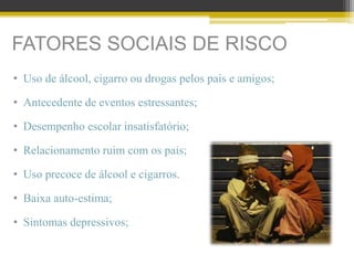 FATORES SOCIAIS DE RISCO
• Uso de álcool, cigarro ou drogas pelos pais e amigos;
• Antecedente de eventos estressantes;
• Desempenho escolar insatisfatório;
• Relacionamento ruim com os pais;
• Uso precoce de álcool e cigarros.
• Baixa auto-estima;
• Sintomas depressivos;
 