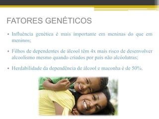 FATORES GENÉTICOS
• Influência genética é mais importante em meninas do que em
meninos;
• Filhos de dependentes de álcool têm 4x mais risco de desenvolver
alcoolismo mesmo quando criados por pais não alcóolatras;
• Herdabilidade da dependência de álcool e maconha é de 50%.
 