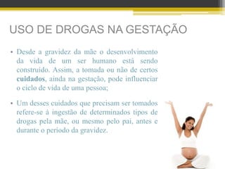 USO DE DROGAS NA GESTAÇÃO
• Desde a gravidez da mãe o desenvolvimento
da vida de um ser humano está sendo
construído. Assim, a tomada ou não de certos
cuidados, ainda na gestação, pode influenciar
o ciclo de vida de uma pessoa;
• Um desses cuidados que precisam ser tomados
refere-se à ingestão de determinados tipos de
drogas pela mãe, ou mesmo pelo pai, antes e
durante o período da gravidez.
 