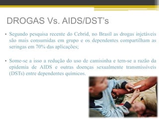 DROGAS Vs. AIDS/DST’s
• Segundo pesquisa recente do Cebrid, no Brasil as drogas injetáveis
são mais consumidas em grupo e os dependentes compartilham as
seringas em 70% das aplicações;
• Some-se a isso a redução do uso de camisinha e tem-se a razão da
epidemia de AIDS e outras doenças sexualmente transmissíveis
(DSTs) entre dependentes químicos.
 