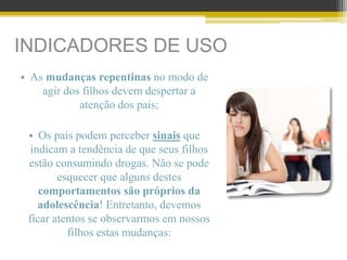 INDICADORES DE USO
• As mudanças repentinas no modo de
agir dos filhos devem despertar a
atenção dos pais;
• Os pais podem perceber sinais que
indicam a tendência de que seus filhos
estão consumindo drogas. Não se pode
esquecer que alguns destes
comportamentos são próprios da
adolescência! Entretanto, devemos
ficar atentos se observarmos em nossos
filhos estas mudanças:
 