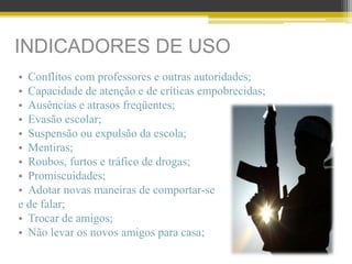 INDICADORES DE USO
• Conflitos com professores e outras autoridades;
• Capacidade de atenção e de críticas empobrecidas;
• Ausências e atrasos freqüentes;
• Evasão escolar;
• Suspensão ou expulsão da escola;
• Mentiras;
• Roubos, furtos e tráfico de drogas;
• Promiscuidades;
• Adotar novas maneiras de comportar-se
e de falar;
• Trocar de amigos;
• Não levar os novos amigos para casa;
 