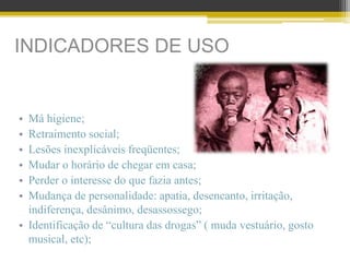 INDICADORES DE USO
• Má higiene;
• Retraimento social;
• Lesões inexplicáveis freqüentes;
• Mudar o horário de chegar em casa;
• Perder o interesse do que fazia antes;
• Mudança de personalidade: apatia, desencanto, irritação,
indiferença, desânimo, desassossego;
• Identificação de “cultura das drogas” ( muda vestuário, gosto
musical, etc);
 