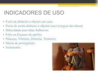 INDICADORES DE USO
• Furto de dinheiro e objetos em casa;
• Posse de muito dinheiro e objetos caros (origem duvidosa);
• Dificuldade para falar, balbuciar;
• Falta ou Excesso de apetite;
• Náuseas, Vômitos, Diarréia, Tremores;
• Mania de perseguição;
• Isolamento.
 