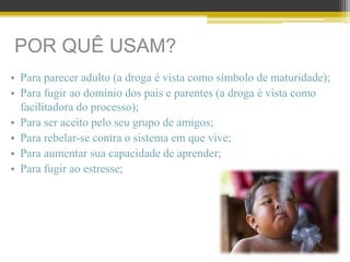 POR QUÊ USAM?
• Para parecer adulto (a droga é vista como símbolo de maturidade);
• Para fugir ao domínio dos pais e parentes (a droga é vista como
facilitadora do processo);
• Para ser aceito pelo seu grupo de amigos;
• Para rebelar-se contra o sistema em que vive;
• Para aumentar sua capacidade de aprender;
• Para fugir ao estresse;
 