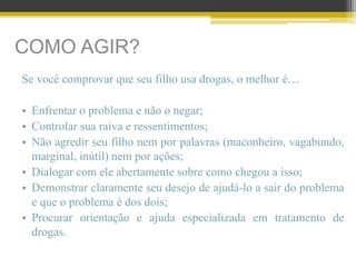 COMO AGIR?
Se você comprovar que seu filho usa drogas, o melhor é…
• Enfrentar o problema e não o negar;
• Controlar sua raiva e ressentimentos;
• Não agredir seu filho nem por palavras (maconheiro, vagabundo,
marginal, inútil) nem por ações;
• Dialogar com ele abertamente sobre como chegou a isso;
• Demonstrar claramente seu desejo de ajudá-lo a sair do problema
e que o problema é dos dois;
• Procurar orientação e ajuda especializada em tratamento de
drogas.
 
