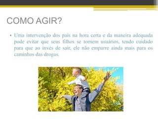 COMO AGIR?
• Uma intervenção dos pais na hora certa e da maneira adequada
pode evitar que seus filhos se tornem usuários, tendo cuidado
para que ao invés de sair, ele não empurre ainda mais para os
caminhos das drogas.
 