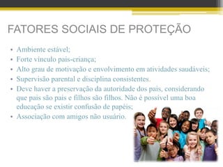 FATORES SOCIAIS DE PROTEÇÃO
• Ambiente estável;
• Forte vínculo pais-criança;
• Alto grau de motivação e envolvimento em atividades saudáveis;
• Supervisão parental e disciplina consistentes.
• Deve haver a preservação da autoridade dos pais, considerando
que pais são pais e filhos são filhos. Não é possível uma boa
educação se existir confusão de papéis;
• Associação com amigos não usuário.
 