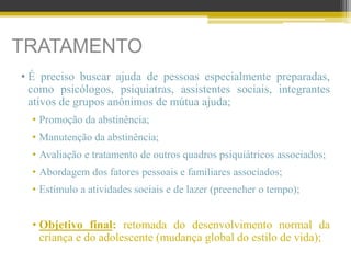 TRATAMENTO
• É preciso buscar ajuda de pessoas especialmente preparadas,
como psicólogos, psiquiatras, assistentes sociais, integrantes
ativos de grupos anônimos de mútua ajuda;
• Promoção da abstinência;
• Manutenção da abstinência;
• Avaliação e tratamento de outros quadros psiquiátricos associados;
• Abordagem dos fatores pessoais e familiares associados;
• Estímulo a atividades sociais e de lazer (preencher o tempo);
• Objetivo final: retomada do desenvolvimento normal da
criança e do adolescente (mudança global do estilo de vida);
 