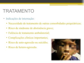 TRATAMENTO
• Indicações de internação:
• Necessidade de tratamento de outras comorbidades psiquiátricas;
• Risco de síndrome de abstinência grave;
• Falência de tratamento ambulatorial;
• Complicações clínicas importantes;
• Risco de auto-agressão ou suicídio;
• Risco de hetero-agressão.
 