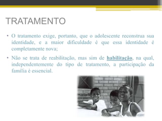 TRATAMENTO
• O tratamento exige, portanto, que o adolescente reconstrua sua
identidade, e a maior dificuldade é que essa identidade é
completamente nova;
• Não se trata de reabilitação, mas sim de habilitação, na qual,
independentemente do tipo de tratamento, a participação da
família é essencial.
 