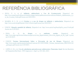 REFERÊNCIA BIBLIOGRÁFICA
• SILVA, V. A. et al. Infância, adolescência e Uso de Cocaína/crack. Disponível em:
http://www.uniad.org.br/desenvolvimento/images/stories/publicacoes/texto/selecoes/Infancia_Adolescencia_e_u
so_de_Cocaina_Crack.pdf Acesso em 20/03/2015.
• SOARES, H. L. R., et al. Cérebro e o uso de drogas na infância e adolescência. Disponível em
http://www.scielo.br/pdf/fractal/v22n3/v22n3a14.pdf Acesso em 20/03/2015.
• UNICEF. Situação mundial da infância. Disponível em: http://www.unicef.org/brazil/pt/br_sowcr11web.pdf
Acesso em 21/03/2015.
• PASA, G. G. As drogas e o ambiente escolar. Disponível em:
http://www.mprs.mp.br/areas/infancia/arquivos/revista_digital/numero_04/revista_digital_ed_04_2.pdf Acesso
em 21/03/2015.
• UNICEF. Normas Internacionais Sobre a Prevenção do uso de Drogas. Disponível em:
http://www.unodc.org/documents/lpobrazil//noticias/2013/09/UNODC_Normas_Internacionais_PREVENCAO
_portugues.pdf Acesso em 21/03/2015.
• LOPES, G. M., et al. Uso de substâncias psicoativas por adolescentes: Panorama Atual. Revista Brasileira
de Psiquiatria (São Paulo. 1999. Impresso), v. Supl.1, p. S51-S61, 2013.
 
