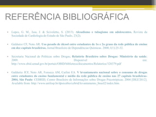 REFERÊNCIA BIBLIOGRÁFICA
• Lopes, G. M., Issa, J. & Scivoletto, S. (2013). Alcoolismo e tabagismo em adolescentes. Revista da
Sociedade de Cardiologia do Estado de São Paulo, 23(2).
• Galduroz CF, Noto AR. Uso pesado de álcool entre estudantes de 1o e 2o graus da rede pública de ensino
em dez capitais brasileiras. Jornal Brasileiro de Dependências Químicas. 2000;1(1):25-32.
• Secretaria Nacional de Políticas sobre Drogas. Relatório Brasileiro sobre Drogas: Ministério da saúde;
2009. Disponível em:
http://www.obid.senad.gov.br/portais/OBID/biblioteca/documentos/Relatorios/328379.pdf
• Galduróz JCF, Noto AR, Fonseca AM, Carlini EA. V levantamento nacional sobre o consumo de drogas
entre estudantes do ensino fundamental e médio da rede pública de ensino nas 27 capitais brasileiras-
2004, São Paulo: CEBRID, Centro Brasileiro de Informações sobre Drogas Psicotrópicas; 2004 [DEZ/2012].
Available from: http://www.unifesp.br/dpsicobio/cebrid/levantamento_brasil2/index.htm.
 