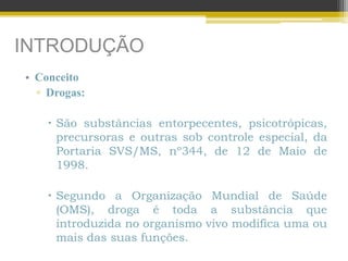 INTRODUÇÃO
• Conceito
▫ Drogas:
 São substâncias entorpecentes, psicotrópicas,
precursoras e outras sob controle especial, da
Portaria SVS/MS, nº344, de 12 de Maio de
1998.
 Segundo a Organização Mundial de Saúde
(OMS), droga é toda a substância que
introduzida no organismo vivo modifica uma ou
mais das suas funções.
 