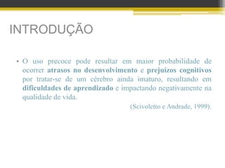 INTRODUÇÃO
• O uso precoce pode resultar em maior probabilidade de
ocorrer atrasos no desenvolvimento e prejuízos cognitivos
por tratar-se de um cérebro ainda imaturo, resultando em
dificuldades de aprendizado e impactando negativamente na
qualidade de vida.
(Scivoletto e Andrade, 1999).
 