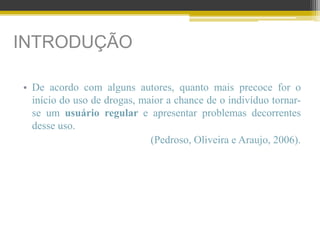 INTRODUÇÃO
• De acordo com alguns autores, quanto mais precoce for o
início do uso de drogas, maior a chance de o indivíduo tornar-
se um usuário regular e apresentar problemas decorrentes
desse uso.
(Pedroso, Oliveira e Araujo, 2006).
 