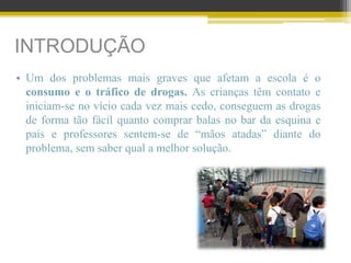 INTRODUÇÃO
• Um dos problemas mais graves que afetam a escola é o
consumo e o tráfico de drogas. As crianças têm contato e
iniciam-se no vício cada vez mais cedo, conseguem as drogas
de forma tão fácil quanto comprar balas no bar da esquina e
pais e professores sentem-se de “mãos atadas” diante do
problema, sem saber qual a melhor solução.
 