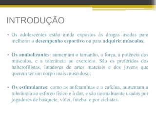 INTRODUÇÃO
• Os adolescentes estão ainda expostos às drogas usadas para
melhorar o desempenho esportivo ou para adquirir músculos;
• Os anabolizantes: aumentam o tamanho, a força, a potência dos
músculos, e a tolerância ao exercício. São os preferidos dos
halterofilistas, lutadores de artes marciais e dos jovens que
querem ter um corpo mais musculoso;
• Os estimulantes: como as anfetaminas e a cafeína, aumentam a
tolerância ao esforço físico e à dor, e são normalmente usados por
jogadores de basquete, vôlei, futebol e por ciclistas.
 