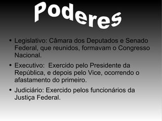 Legislativo: Câmara dos Deputados e Senado Federal, que reunidos, formavam o Congresso Nacional. Executivo:  Exercido pelo Presidente da República, e depois pelo Vice, ocorrendo o afastamento do primeiro. Judiciário: Exercido pelos funcionários da Justiça Federal. Poderes   