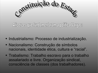 Industrialismo: Processo de industrialização. Nacionalismo: Construção de símbolos nacionais, identidade ética, cultura e “racial”. Trabalismo: Trabalho escravo para o trabalho assalariado e livre. Organização sindical, consciência de classes (dos trabalhadores). Constituição do Estado Alicerces que fundamentaram a política Vargas: 