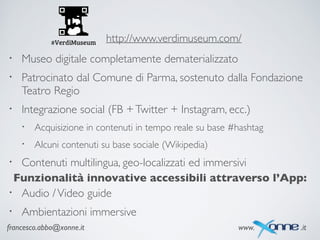 francesco.abbo@xonne.it www. .it
http://www.verdimuseum.com/
• Museo digitale completamente dematerializzato	

• Patrocinato dal Comune di Parma, sostenuto dalla Fondazione
Teatro Regio	

• Integrazione social (FB +Twitter + Instagram, ecc.)	

• Acquisizione in contenuti in tempo reale su base #hashtag	

• Alcuni contenuti su base sociale (Wikipedia)	

• Contenuti multilingua, geo-localizzati ed immersivi
Funzionalità innovative accessibili attraverso l’App:
• Audio /Video guide	

• Ambientazioni immersive
 