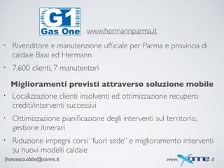 francesco.abbo@xonne.it www. .it
www.hermannparma.it
• Rivenditore e manutenzione ufﬁciale per Parma e provincia di
caldaie Baxi ed Hermann	

• 7.600 clienti, 7 manutentori	

Miglioramenti previsti attraverso soluzione mobile
• Localizzazione clienti insolventi ed ottimizzazione recupero
crediti/interventi successivi	

• Ottimizzazione pianiﬁcazione degli interventi sul territorio,
gestione itinerari	

• Riduzione impegni corsi “fuori sede” e miglioramento interventi
su nuovi modelli caldaie	

 