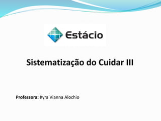 Sistematização do Cuidar III
Professora: Kyra Vianna Alochio
 