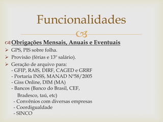 Funcionalidades


 Obrigações Mensais, Anuais e Eventuais
 GPS, PIS sobre folha.
 Provisão (férias e 13º salário).
 Geração de arquivo para:
- GFIP, RAIS, DIRF, CAGED e GRRF
- Portaria INSS, MANAD Nº58/2005
- Giss Online, DIM (MA)
- Bancos (Banco do Brasil, CEF,
Bradesco, taú, etc)
- Convênios com diversas empresas
- Coordigualdade
- SINCO

 