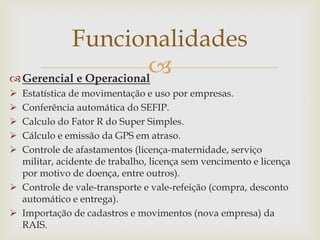 Funcionalidades

 Gerencial e Operacional
Estatística de movimentação e uso por empresas.
Conferência automática do SEFIP.
Calculo do Fator R do Super Simples.
Cálculo e emissão da GPS em atraso.
Controle de afastamentos (licença-maternidade, serviço
militar, acidente de trabalho, licença sem vencimento e licença
por motivo de doença, entre outros).
 Controle de vale-transporte e vale-refeição (compra, desconto
automático e entrega).
 Importação de cadastros e movimentos (nova empresa) da
RAIS.






 