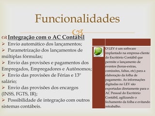 Funcionalidades

 Integração com o AC Contábil
 Envio automático dos lançamentos;
 Parametrização dos lançamentos de
múltiplas fórmulas;
 Envio das provisões e pagamentos dos
Empregados, Empregadores e Autônomos;
 Envio das provisões de Férias e 13º
salário;
 Envio das provisões dos encargos
(INSS, FGTS, IR);
 Possibilidade de integração com outros
sistemas contábeis.

O LEV é um software
implantado na empresa-cliente
do Escritório Contábil que
permite o lançamento de
eventos (horas-extras,
comissões, faltas, etc) para a
elaboração da folha de
pagamento. As informações
digitadas no LEV são
exportadas diretamente para o
AC Pessoal do Escritório
Contábil, agilizando o
fechamento da folha e evitando
retrabalho.

 