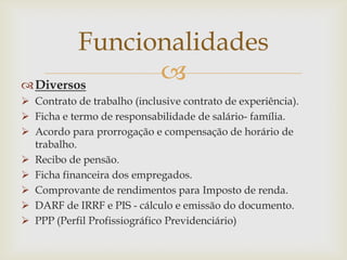 Funcionalidades

 Diversos
 Contrato de trabalho (inclusive contrato de experiência).
 Ficha e termo de responsabilidade de salário- família.
 Acordo para prorrogação e compensação de horário de
trabalho.
 Recibo de pensão.
 Ficha financeira dos empregados.
 Comprovante de rendimentos para Imposto de renda.
 DARF de IRRF e PIS - cálculo e emissão do documento.
 PPP (Perfil Profissiográfico Previdenciário)

 