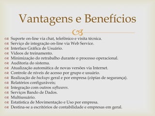 















Vantagens e Benefícios


Suporte on-line via chat, telefônico e visita técnica.
Serviço de integração on-line via Web Service.
Interface Gráfica de Usuário.
Vídeos de treinamento.
Minimização do retrabalho durante o processo operacional.
Auditoria do sistema.
Atualização automática de novas versões via Internet.
Controle de níveis de acesso por grupo e usuário.
Realização de backups geral e por empresa (cópias de segurança).
Relatórios configuráveis;
Integração com outros softwares.
Serviços Bando de Dados.
Multiusuário.
Estatística de Movimentação e Uso por empresa.
Destina-se a escritórios de contabilidade e empresas em geral.

 