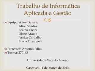 Trabalho de Informática
Aplicada a Gestão
 Equipe: Aline Dayane
Aline Sandra
Beatriz Freire
Djane Araújo
Jessica Carvalho
Maria Elizangela



 Professor: Antônio Filho
 Turma: 270163
Universidade Vale do Acaraú
Cascavel, 11 de Março de 2013.

 