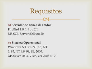 Requisitos

 Servidor de Banco de Dados
FireBird 1.0, 1.5 ou 2.1
MS SQL Server 2000 ou 20
 Sistema Operacional
Windows NT 3.1, NT 3.5, NT
1, 95, NT 4.0, 98, SE, 2000,
XP, Sever 2003, Vista, ver 2008 ou 7.

 