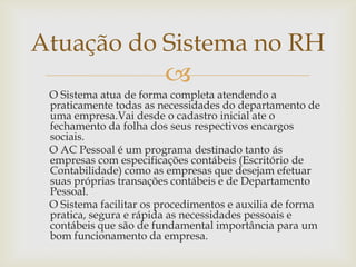 Atuação do Sistema no RH


O Sistema atua de forma completa atendendo a
praticamente todas as necessidades do departamento de
uma empresa.Vai desde o cadastro inicial ate o
fechamento da folha dos seus respectivos encargos
sociais.
O AC Pessoal é um programa destinado tanto ás
empresas com especificações contábeis (Escritório de
Contabilidade) como as empresas que desejam efetuar
suas próprias transações contábeis e de Departamento
Pessoal.
O Sistema facilitar os procedimentos e auxilia de forma
pratica, segura e rápida as necessidades pessoais e
contábeis que são de fundamental importância para um
bom funcionamento da empresa.

 