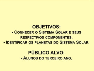 OBJETIVOS: 
- CONHECER O SISTEMA SOLAR E SEUS 
RESPECTIVOS COMPONENTES. 
- IDENTIFICAR OS PLANETAS DO SISTEMA SOLAR. 
PÚBLICO ALVO: 
- ALUNOS DO TERCEIRO ANO. 
 