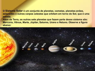 O Sistema Solar é um conjunto de planetas, cometas, planetas-anões, 
asteroides e outros corpos celestes que orbitam em torno do Sol, que é uma 
estrela. 
Além da Terra, os outros sete planetas que fazem parte desse sistema são: 
Mercúrio, Vênus, Marte, Júpiter, Saturno, Urano e Netuno. Observe a figura 
abaixo: 
 