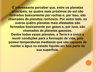 É interessante perceber que, entre os planetas 
principais, os quatro mais próximos do sol são 
formados basicamente por rochas e, por isso, são 
chamados de planetas rochosos. Por outro lado, os 
outros quatro planetas mais afastados são 
formados basicamente por gases e, por isso, são 
chamados de planetas gasosos. 
Dentre todos esses planetas, a Terra é a única a 
reunir condições para a formação de vida, pois 
possui temperaturas medianas que são capazes de 
manter a água no estado líquido em boa parte de 
sua superfície. 
 