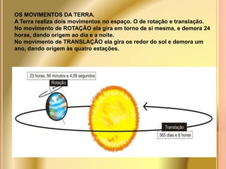OS MOVIMENTOS DA TERRA. 
A Terra realiza dois movimentos no espaço. O de rotação e translação. 
No movimento de ROTAÇÃO ela gira em torno de si mesma, e demora 24 
horas, dando origem ao dia e a noite. 
No movimento de TRANSLAÇÃO ela gira os redor do sol e demora um 
ano, dando origem às quatro estações. 
 