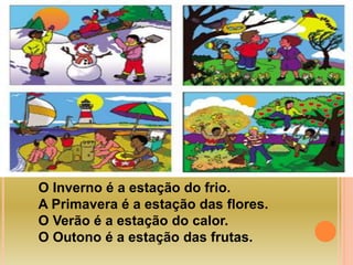 O Inverno é a estação do frio. 
A Primavera é a estação das flores. 
O Verão é a estação do calor. 
O Outono é a estação das frutas. 
 