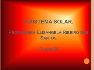 O SISTEMA SOLAR. 
PROFESSORA ELISÂNGELA RIBEIRO DOS 
SANTOS 
3º ANO B 
 