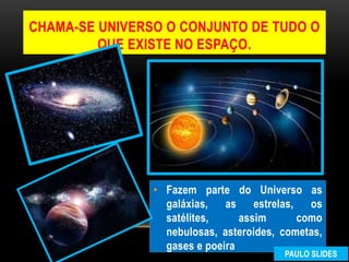 • Fazem parte do Universo as
galáxias, as estrelas, os
satélites, assim como
nebulosas, asteroides, cometas,
gases e poeira
CHAMA-SE UNIVERSO O CONJUNTO DE TUDO O
QUE EXISTE NO ESPAÇO.
PAULO SLIDES
 