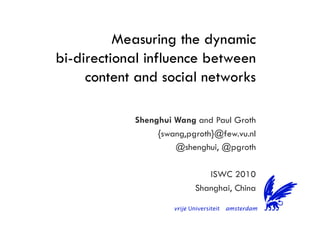 Measuring the dynamic
bi-directional influence between
content and social networks
Shenghui Wang and Paul Groth
{swang,pgroth}@few.vu.nl
@shenghui, @pgroth
ISWC 2010
Shanghai, China
 