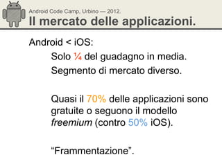 Android Code Camp, Urbino — 2012.

Il mercato delle applicazioni.
Android < iOS:
    Solo ¼ del guadagno in media.
    Segmento di mercato diverso.

       Quasi il 70% delle applicazioni sono
       gratuite o seguono il modello
       freemium (contro 50% iOS).

       ―Frammentazione‖.
 