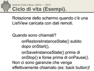 Android Code Camp, Urbino — 2012.

Ciclo di vita (Esempi).
Rotazione dello schermo quando c‘è una
ListView caricata con dati remoti.

Quando sono chiamati?
      onRestoreInstanceState() subito
      dopo onStart(),
      onSaveInstanceState() prima di
      onStop() e forse prima di onPause().
Non ci sono garanzie che venga
effettivamente chiamato (es: back button)!
 