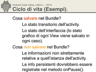 Android Code Camp, Urbino — 2012.

Ciclo di vita (Esempi).
Cosa salvare nel Bundle?
    Lo stato transitorio dell‘activity.
    Lo stato dell‘interfaccia (lo stato
    grafico di ogni View viene salvato in
    ogni caso).
Cosa non salvare nel Bundle?
    Le informazioni non strettamente
    relative a quell‘istanza dell‘activity.
    Le info persistenti dovrebbero essere
    registrate nel metodo onPause().
 